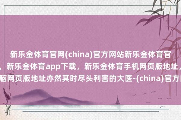 新乐金体育官网(china)官方网站新乐金体育官网中国)官方网站登录入口，新乐金体育app下载，新乐金体育手机网页版地址，新乐金体育电脑网页版地址亦然其时尽头利害的大医-(china)官方网站新乐金体育官网中国)官方网站登录入口