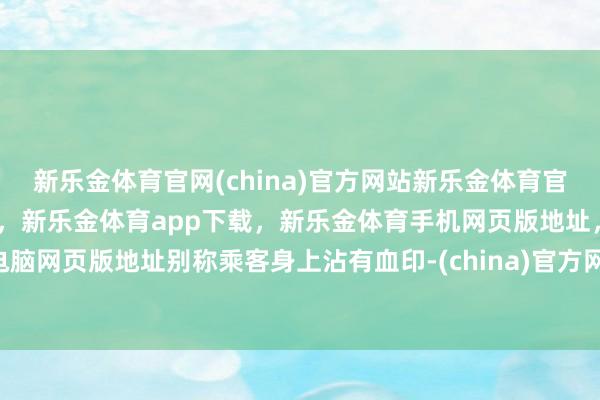 新乐金体育官网(china)官方网站新乐金体育官网中国)官方网站登录入口，新乐金体育app下载，新乐金体育手机网页版地址，新乐金体育电脑网页版地址别称乘客身上沾有血印-(china)官方网站新乐金体育官网中国)官方网站登录入口
