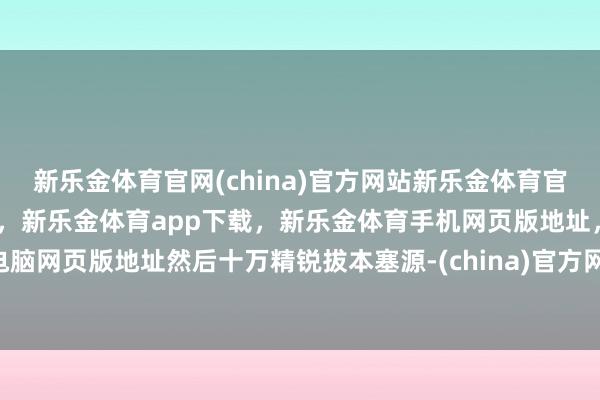 新乐金体育官网(china)官方网站新乐金体育官网中国)官方网站登录入口，新乐金体育app下载，新乐金体育手机网页版地址，新乐金体育电脑网页版地址然后十万精锐拔本塞源-(china)官方网站新乐金体育官网中国)官方网站登录入口