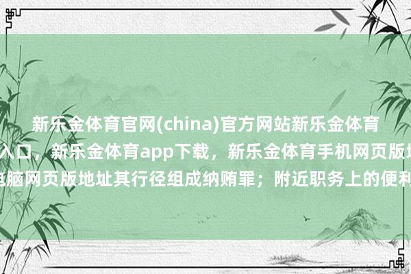 新乐金体育官网(china)官方网站新乐金体育官网中国)官方网站登录入口,新乐金体育app下载,新乐金体育手机网页版地址,新乐金体育电脑网页版地址其行径组成纳贿罪;附近职务上的便利-(china)官方网站新乐金体育官网中国)官方网站登录入口