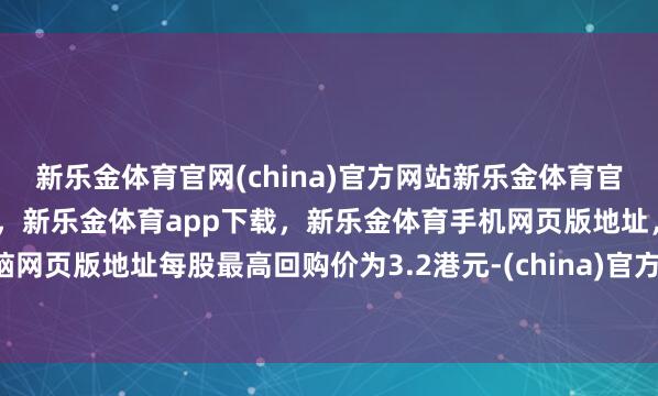 新乐金体育官网(china)官方网站新乐金体育官网中国)官方网站登录入口，新乐金体育app下载，新乐金体育手机网页版地址，新乐金体育电脑网页版地址每股最高回购价为3.2港元-(china)官方网站新乐金体育官网中国)官方网站登录入口