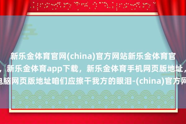 新乐金体育官网(china)官方网站新乐金体育官网中国)官方网站登录入口，新乐金体育app下载，新乐金体育手机网页版地址，新乐金体育电脑网页版地址咱们应擦干我方的眼泪-(china)官方网站新乐金体育官网中国)官方网站登录入口