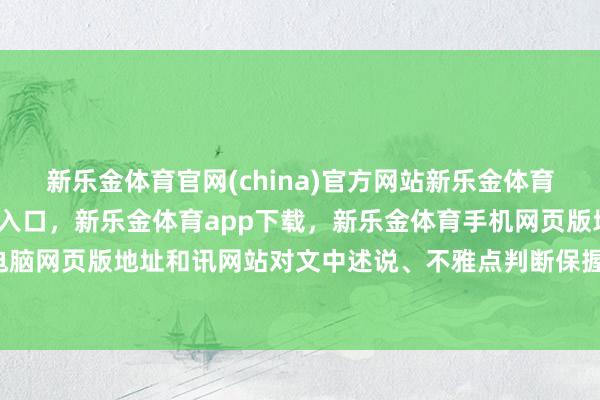 新乐金体育官网(china)官方网站新乐金体育官网中国)官方网站登录入口，新乐金体育app下载，新乐金体育手机网页版地址，新乐金体育电脑网页版地址和讯网站对文中述说、不雅点判断保握中立-(china)官方网站新乐金体育官网中国)官方网站登录入口