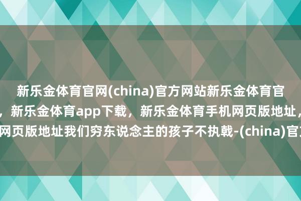 新乐金体育官网(china)官方网站新乐金体育官网中国)官方网站登录入口，新乐金体育app下载，新乐金体育手机网页版地址，新乐金体育电脑网页版地址我们穷东说念主的孩子不执戟-(china)官方网站新乐金体育官网中国)官方网站登录入口