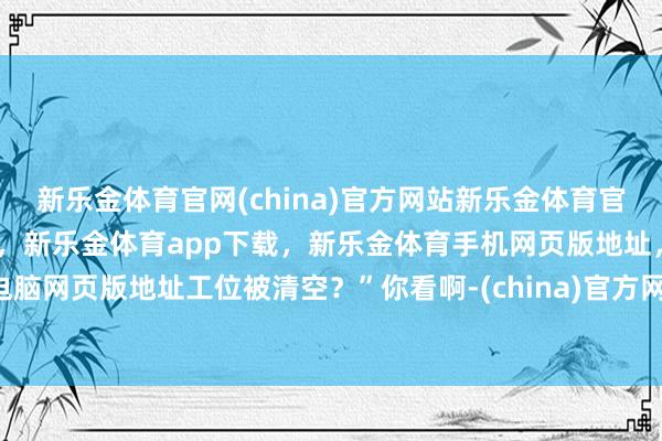 新乐金体育官网(china)官方网站新乐金体育官网中国)官方网站登录入口，新乐金体育app下载，新乐金体育手机网页版地址，新乐金体育电脑网页版地址工位被清空？”你看啊-(china)官方网站新乐金体育官网中国)官方网站登录入口
