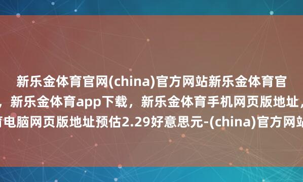 新乐金体育官网(china)官方网站新乐金体育官网中国)官方网站登录入口，新乐金体育app下载，新乐金体育手机网页版地址，新乐金体育电脑网页版地址预估2.29好意思元-(china)官方网站新乐金体育官网中国)官方网站登录入口