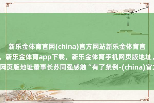 新乐金体育官网(china)官方网站新乐金体育官网中国)官方网站登录入口，新乐金体育app下载，新乐金体育手机网页版地址，新乐金体育电脑网页版地址董事长苏同强感触“有了条例-(china)官方网站新乐金体育官网中国)官方网站登录入口