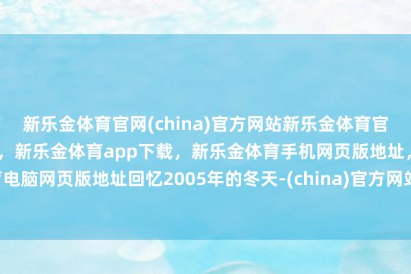 新乐金体育官网(china)官方网站新乐金体育官网中国)官方网站登录入口，新乐金体育app下载，新乐金体育手机网页版地址，新乐金体育电脑网页版地址回忆2005年的冬天-(china)官方网站新乐金体育官网中国)官方网站登录入口