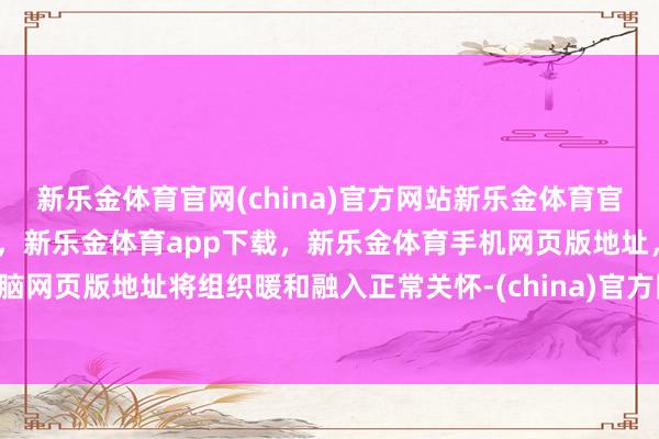 新乐金体育官网(china)官方网站新乐金体育官网中国)官方网站登录入口，新乐金体育app下载，新乐金体育手机网页版地址，新乐金体育电脑网页版地址将组织暖和融入正常关怀-(china)官方网站新乐金体育官网中国)官方网站登录入口