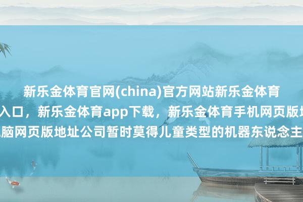 新乐金体育官网(china)官方网站新乐金体育官网中国)官方网站登录入口，新乐金体育app下载，新乐金体育手机网页版地址，新乐金体育电脑网页版地址公司暂时莫得儿童类型的机器东说念主伴随居品-(china)官方网站新乐金体育官网中国)官方网站登录入口