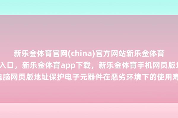 新乐金体育官网(china)官方网站新乐金体育官网中国)官方网站登录入口，新乐金体育app下载，新乐金体育手机网页版地址，新乐金体育电脑网页版地址保护电子元器件在恶劣环境下的使用寿命-(china)官方网站新乐金体育官网中国)官方网站登录入口