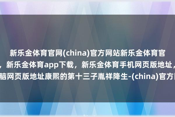 新乐金体育官网(china)官方网站新乐金体育官网中国)官方网站登录入口，新乐金体育app下载，新乐金体育手机网页版地址，新乐金体育电脑网页版地址康熙的第十三子胤祥降生-(china)官方网站新乐金体育官网中国)官方网站登录入口