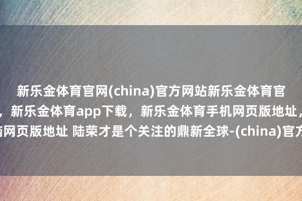 新乐金体育官网(china)官方网站新乐金体育官网中国)官方网站登录入口，新乐金体育app下载，新乐金体育手机网页版地址，新乐金体育电脑网页版地址 陆荣才是个关注的鼎新全球-(china)官方网站新乐金体育官网中国)官方网站登录入口