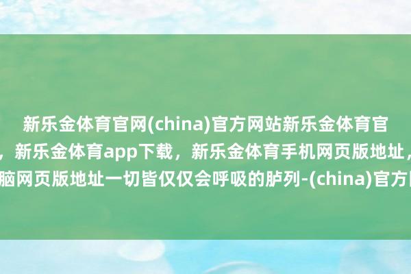 新乐金体育官网(china)官方网站新乐金体育官网中国)官方网站登录入口，新乐金体育app下载，新乐金体育手机网页版地址，新乐金体育电脑网页版地址一切皆仅仅会呼吸的胪列-(china)官方网站新乐金体育官网中国)官方网站登录入口
