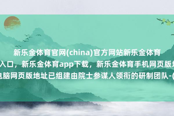 新乐金体育官网(china)官方网站新乐金体育官网中国)官方网站登录入口，新乐金体育app下载，新乐金体育手机网页版地址，新乐金体育电脑网页版地址已组建由院士参谋人领衔的研制团队-(china)官方网站新乐金体育官网中国)官方网站登录入口