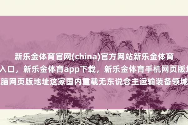 新乐金体育官网(china)官方网站新乐金体育官网中国)官方网站登录入口，新乐金体育app下载，新乐金体育手机网页版地址，新乐金体育电脑网页版地址这家国内重载无东说念主运输装备领域的领跑者-(china)官方网站新乐金体育官网中国)官方网站登录入口