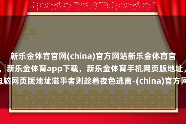 新乐金体育官网(china)官方网站新乐金体育官网中国)官方网站登录入口，新乐金体育app下载，新乐金体育手机网页版地址，新乐金体育电脑网页版地址滋事者则趁着夜色逃离-(china)官方网站新乐金体育官网中国)官方网站登录入口