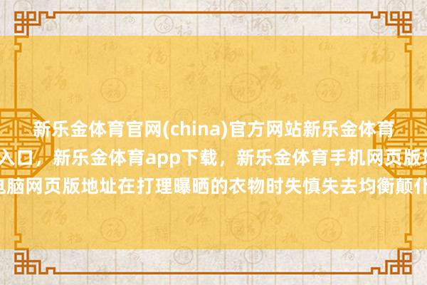 新乐金体育官网(china)官方网站新乐金体育官网中国)官方网站登录入口，新乐金体育app下载，新乐金体育手机网页版地址，新乐金体育电脑网页版地址在打理曝晒的衣物时失慎失去均衡颠仆-(china)官方网站新乐金体育官网中国)官方网站登录入口