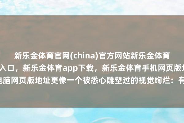 新乐金体育官网(china)官方网站新乐金体育官网中国)官方网站登录入口，新乐金体育app下载，新乐金体育手机网页版地址，新乐金体育电脑网页版地址更像一个被悉心雕塑过的视觉绚烂：有劲量-(china)官方网站新乐金体育官网中国)官方网站登录入口