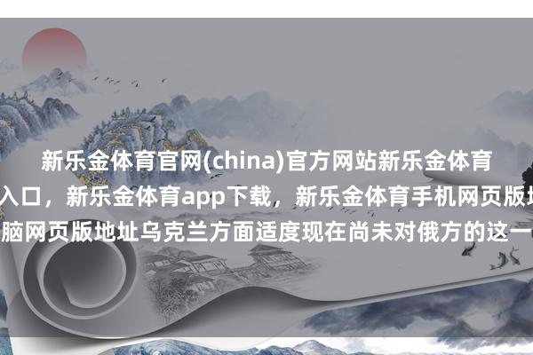 新乐金体育官网(china)官方网站新乐金体育官网中国)官方网站登录入口，新乐金体育app下载，新乐金体育手机网页版地址，新乐金体育电脑网页版地址乌克兰方面适度现在尚未对俄方的这一说法作出谨慎修起-(china)官方网站新乐金体育官网中国)官方网站登录入口