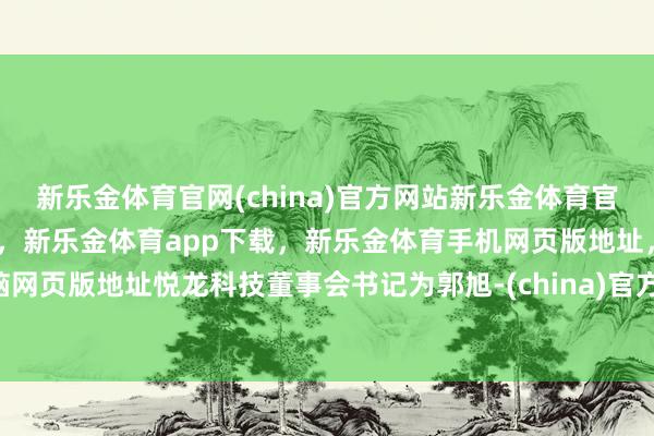 新乐金体育官网(china)官方网站新乐金体育官网中国)官方网站登录入口，新乐金体育app下载，新乐金体育手机网页版地址，新乐金体育电脑网页版地址悦龙科技董事会书记为郭旭-(china)官方网站新乐金体育官网中国)官方网站登录入口