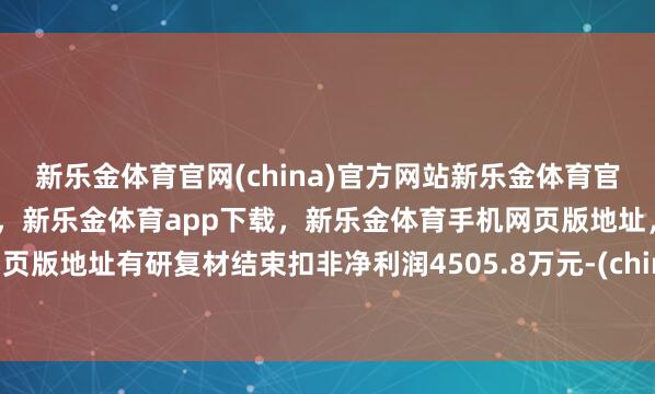 新乐金体育官网(china)官方网站新乐金体育官网中国)官方网站登录入口，新乐金体育app下载，新乐金体育手机网页版地址，新乐金体育电脑网页版地址有研复材结束扣非净利润4505.8万元-(china)官方网站新乐金体育官网中国)官方网站登录入口