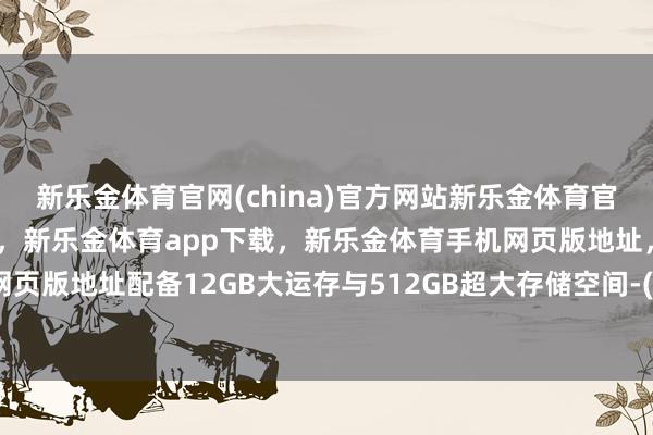 新乐金体育官网(china)官方网站新乐金体育官网中国)官方网站登录入口，新乐金体育app下载，新乐金体育手机网页版地址，新乐金体育电脑网页版地址配备12GB大运存与512GB超大存储空间-(china)官方网站新乐金体育官网中国)官方网站登录入口