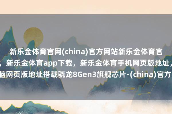 新乐金体育官网(china)官方网站新乐金体育官网中国)官方网站登录入口，新乐金体育app下载，新乐金体育手机网页版地址，新乐金体育电脑网页版地址搭载骁龙8Gen3旗舰芯片-(china)官方网站新乐金体育官网中国)官方网站登录入口