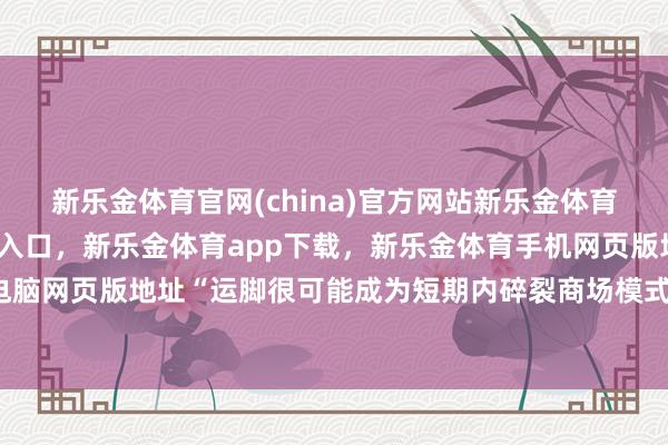 新乐金体育官网(china)官方网站新乐金体育官网中国)官方网站登录入口，新乐金体育app下载，新乐金体育手机网页版地址，新乐金体育电脑网页版地址“运脚很可能成为短期内碎裂商场模式的成分-(china)官方网站新乐金体育官网中国)官方网站登录入口