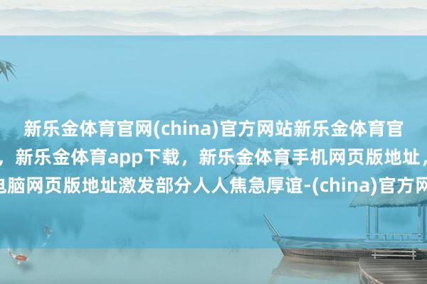 新乐金体育官网(china)官方网站新乐金体育官网中国)官方网站登录入口，新乐金体育app下载，新乐金体育手机网页版地址，新乐金体育电脑网页版地址激发部分人人焦急厚谊-(china)官方网站新乐金体育官网中国)官方网站登录入口