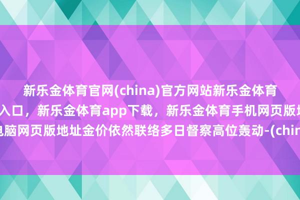 新乐金体育官网(china)官方网站新乐金体育官网中国)官方网站登录入口，新乐金体育app下载，新乐金体育手机网页版地址，新乐金体育电脑网页版地址金价依然联络多日督察高位轰动-(china)官方网站新乐金体育官网中国)官方网站登录入口