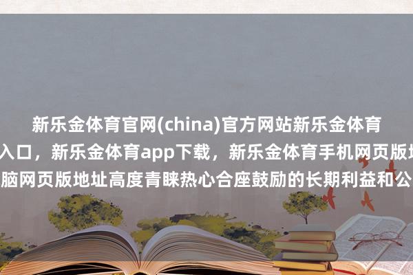 新乐金体育官网(china)官方网站新乐金体育官网中国)官方网站登录入口,新乐金体育app下载,新乐金体育手机网页版地址,新乐金体育电脑网页版地址高度青睐热心合座鼓励的长期利益和公司价值的正经增长-(china)官方网站新乐金体育官网中国)官方网站登录入口