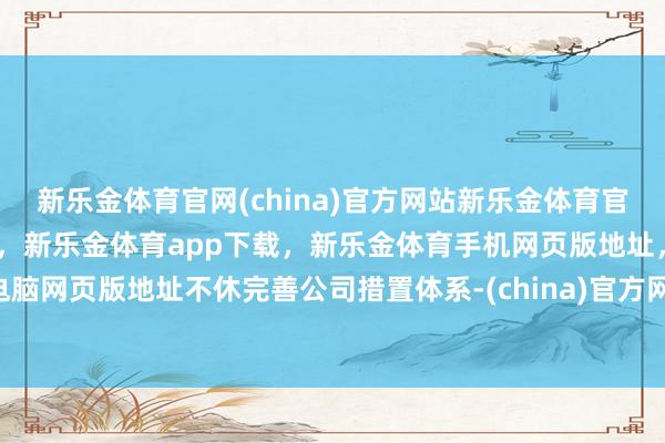 新乐金体育官网(china)官方网站新乐金体育官网中国)官方网站登录入口，新乐金体育app下载，新乐金体育手机网页版地址，新乐金体育电脑网页版地址不休完善公司措置体系-(china)官方网站新乐金体育官网中国)官方网站登录入口