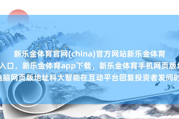 新乐金体育官网(china)官方网站新乐金体育官网中国)官方网站登录入口，新乐金体育app下载，新乐金体育手机网页版地址，新乐金体育电脑网页版地址科大智能在互动平台回复投资者发问时暗示-(china)官方网站新乐金体育官网中国)官方网站登录入口