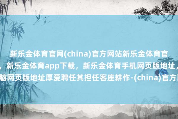 新乐金体育官网(china)官方网站新乐金体育官网中国)官方网站登录入口,新乐金体育app下载,新乐金体育手机网页版地址,新乐金体育电脑网页版地址厚爱聘任其担任客座耕作-(china)官方网站新乐金体育官网中国)官方网站登录入口