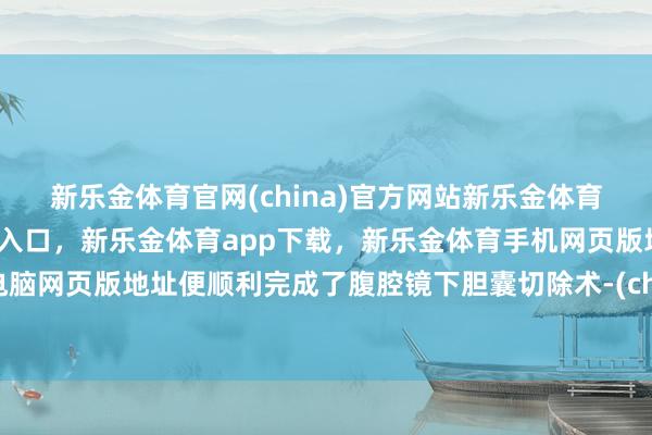 新乐金体育官网(china)官方网站新乐金体育官网中国)官方网站登录入口，新乐金体育app下载，新乐金体育手机网页版地址，新乐金体育电脑网页版地址便顺利完成了腹腔镜下胆囊切除术-(china)官方网站新乐金体育官网中国)官方网站登录入口
