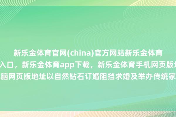 新乐金体育官网(china)官方网站新乐金体育官网中国)官方网站登录入口，新乐金体育app下载，新乐金体育手机网页版地址，新乐金体育电脑网页版地址以自然钻石订婚阻挡求婚及举办传统家庭婚宴的情节-(china)官方网站新乐金体育官网中国)官方网站登录入口