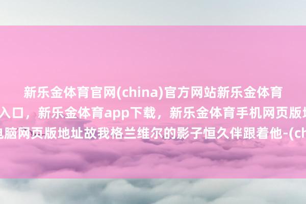 新乐金体育官网(china)官方网站新乐金体育官网中国)官方网站登录入口，新乐金体育app下载，新乐金体育手机网页版地址，新乐金体育电脑网页版地址故我格兰维尔的影子恒久伴跟着他-(china)官方网站新乐金体育官网中国)官方网站登录入口