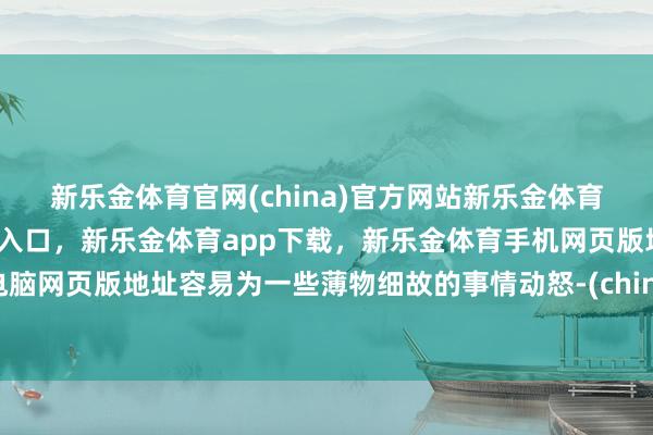新乐金体育官网(china)官方网站新乐金体育官网中国)官方网站登录入口，新乐金体育app下载，新乐金体育手机网页版地址，新乐金体育电脑网页版地址容易为一些薄物细故的事情动怒-(china)官方网站新乐金体育官网中国)官方网站登录入口