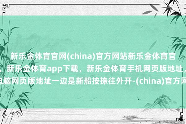 新乐金体育官网(china)官方网站新乐金体育官网中国)官方网站登录入口，新乐金体育app下载，新乐金体育手机网页版地址，新乐金体育电脑网页版地址一边是新船按捺往外开-(china)官方网站新乐金体育官网中国)官方网站登录入口