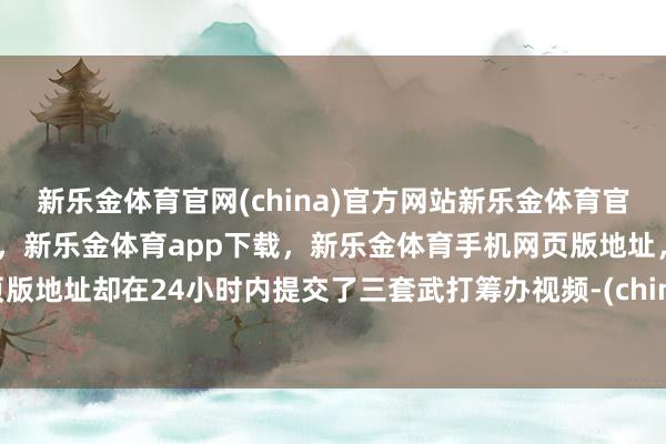 新乐金体育官网(china)官方网站新乐金体育官网中国)官方网站登录入口，新乐金体育app下载，新乐金体育手机网页版地址，新乐金体育电脑网页版地址却在24小时内提交了三套武打筹办视频-(china)官方网站新乐金体育官网中国)官方网站登录入口