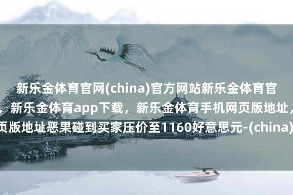 新乐金体育官网(china)官方网站新乐金体育官网中国)官方网站登录入口，新乐金体育app下载，新乐金体育手机网页版地址，新乐金体育电脑网页版地址恶果碰到买家压价至1160好意思元-(china)官方网站新乐金体育官网中国)官方网站登录入口