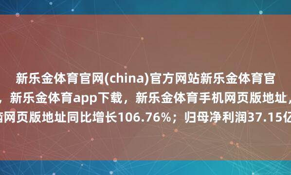 新乐金体育官网(china)官方网站新乐金体育官网中国)官方网站登录入口,新乐金体育app下载,新乐金体育手机网页版地址,新乐金体育电脑网页版地址同比增长106.76%;归母净利润37.15亿元-(china)官方网站新乐金体育官网中国)官方网站登录入口