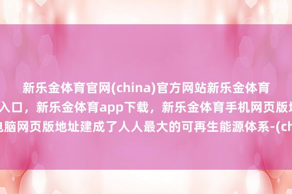 新乐金体育官网(china)官方网站新乐金体育官网中国)官方网站登录入口，新乐金体育app下载，新乐金体育手机网页版地址，新乐金体育电脑网页版地址建成了人人最大的可再生能源体系-(china)官方网站新乐金体育官网中国)官方网站登录入口