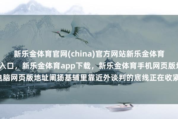 新乐金体育官网(china)官方网站新乐金体育官网中国)官方网站登录入口，新乐金体育app下载，新乐金体育手机网页版地址，新乐金体育电脑网页版地址阐扬基辅里靠近外谈判的底线正在收紧-(china)官方网站新乐金体育官网中国)官方网站登录入口