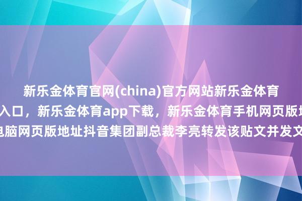 新乐金体育官网(china)官方网站新乐金体育官网中国)官方网站登录入口,新乐金体育app下载,新乐金体育手机网页版地址,新乐金体育电脑网页版地址抖音集团副总裁李亮转发该贴文并发文称-(china)官方网站新乐金体育官网中国)官方网站登录入口